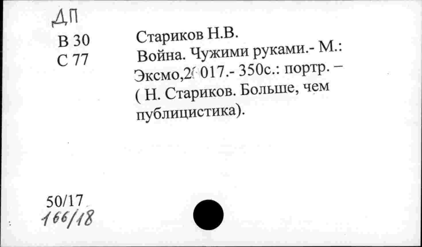 ﻿Дп В 30 С 77	Стариков Н.В. Война. Чужими руками.- М.: Эксмо,2( 017.- 350с.: портр. -( Н. Стариков. Больше, чем публицистика).
50/17